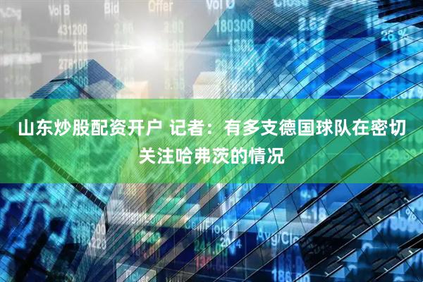 山东炒股配资开户 记者：有多支德国球队在密切关注哈弗茨的情况