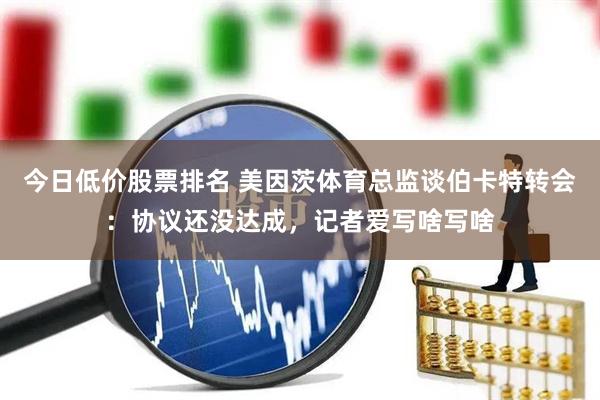 今日低价股票排名 美因茨体育总监谈伯卡特转会：协议还没达成，记者爱写啥写啥