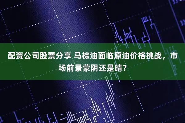 配资公司股票分享 马棕油面临原油价格挑战，市场前景蒙阴还是晴？