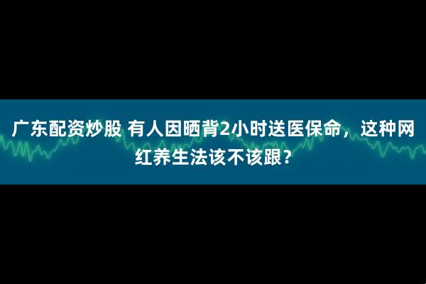 广东配资炒股 有人因晒背2小时送医保命，这种网红养生法该不该跟？
