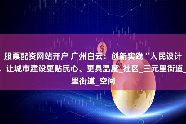 股票配资网站开户 广州白云：创新实践“人民设计师”，让城市建设更贴民心、更具温度_社区_三元里街道_空间
