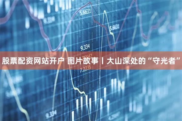 股票配资网站开户 图片故事丨大山深处的“守光者”