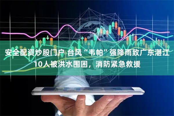 安全配资炒股门户 台风“韦帕”强降雨致广东湛江10人被洪水围困，消防紧急救援