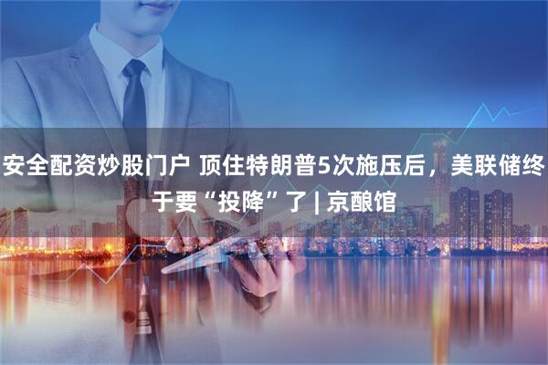安全配资炒股门户 顶住特朗普5次施压后，美联储终于要“投降”了 | 京酿馆