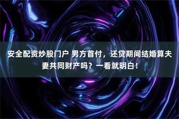 安全配资炒股门户 男方首付，还贷期间结婚算夫妻共同财产吗？一看就明白！