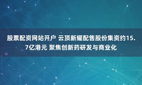股票配资网站开户 云顶新耀配售股份集资约15.7亿港元 聚焦创新药研发与商业化