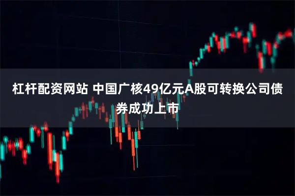杠杆配资网站 中国广核49亿元A股可转换公司债券成功上市