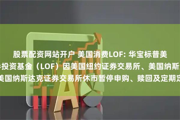 股票配资网站开户 美国消费LOF: 华宝标普美国品质消费股票指数证券投资基金（LOF）因美国纽约证券交易所、美国纳斯达克证券交易所休市暂停申购、赎回及定期定额投资业务的公告
