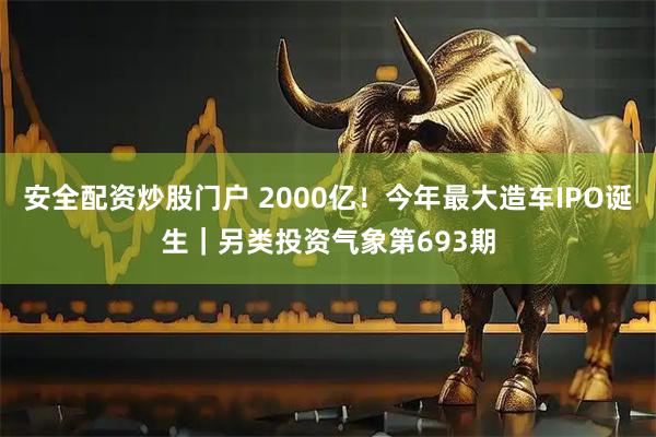 安全配资炒股门户 2000亿！今年最大造车IPO诞生｜另类投资气象第693期