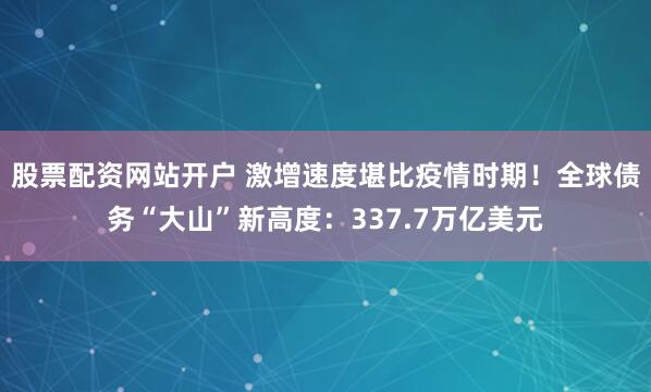 股票配资网站开户 激增速度堪比疫情时期！全球债务“大山”新高度：337.7万亿美元
